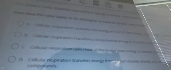 on a pingsics class students learned that onecry is neither created nor the
Mour does this idea apply to the biotogical process of cellular respiration
A. Cellular respiration converts the energy in food to heat energy and
B. Cellular respiration transform the potential energy in muncles to hair
C Cellutar respiration uses most of the body zheat energy to convert ent.
a Cellular respiration transfers energy fromestion dioxide directly into me
compor