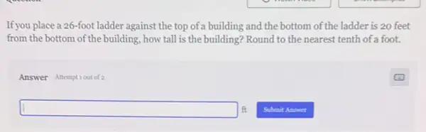 If you place a 26 -foot ladder against the top of a building and the bottom of the ladder is 20 feet
from the bottom of the building, how tall is the building? Round to the nearest tenth of a foot.
Answer Attemptiout of 2