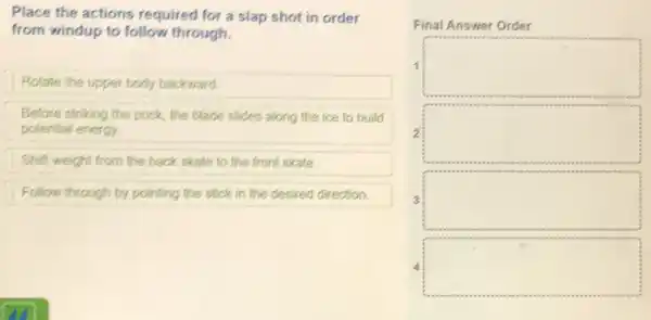 Place the actions required for a slap shot in order
from windup to follow through.
Rotate the upper body backward.
Before striking the puck the blade slides along the ice to build
potential energy.
Shift weight from the back skate to the front skate.
Follow through by pointing the stick in the desired direction.
Final Answer Order
1 square 
2 square 
3 square 
square