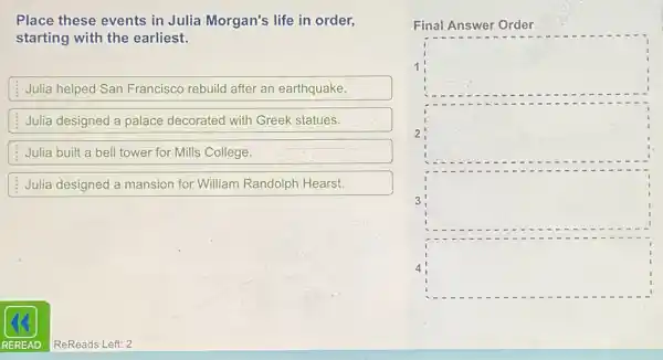 Place these events in Julia Morgan's life in order,
starting with the earliest.
Julia helped San Francisco rebuild after an earthquake.
Julia designed a palace decorated with Greek statues.
Julia built a bell tower for Mills College.
Julia designed a mansion for William Randolph Hearst.
Final Answer Order
1 square 
2 square 
3 square 
square