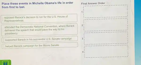 Place these events in Michelle Obama's life in order
from first to last.
opposed Barack's decision to run for the U.S. House of
Representatives
attended the Democratic National Convention where Barack
delivered the speech that would pave the way to his
presidency
supported Barack in his successful U.S. Senate campaign
helped Barack campaign for the Illinois Senate
Final Answer Order
1 square 
2 square 
square 
square