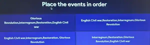 Place the events in order

 }(c)
Glorious 
Revolution,Interregnum,Restoration,English Civil 
war
 & 
English Civil war,Restoration,Interregnum,Glorious 
Revolution
 
 
English Civil war,Interregnum,Restoration, Glorious 
Revolution
 & 
Interregnum,Restoration,Glorious 
Revolution,English Civil war