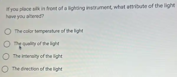 If you place silk in front of a lighting instrument, what attribute of the light
have you altered?
The color temperature of the light
The quality of the light
The intensity of the light
The direction of the light