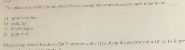 .
The place in a welded joint where the two components are closest to each other is the
__
a) groove radius
b) weld toe
c) bevel depth
d) joint root
When using weave beads on flat V-groove welds (1G) keep the electrode at a 10- to 15-degre