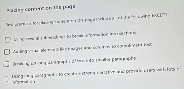 Placing content on the page
Best practices for placing content on the page include all of the following EXCEPT:
Using several subheadings to break information into sections
Adding visual elements like images and columns to compliment text
Breaking up long paragraphs of text into smaller paragraphs
Using long paragraphs to create a strong narrative and provide users with lots of
information