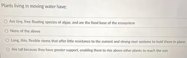 Plants living in moving water have:
Are tiny, free floating species of algae, and are the food base of the ecosystem
None of the above
Long, thin, flexible stems that offer little resistance to the current and strong root systems to hold them in place.
Are tall because they have greater support, enabling them to rise above other plants to reach the sun.