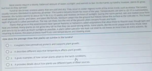 Most plants require a steady, batanced emount of water, surfight, and warmth to live. On the plants do grow
but how do they survive?
Tundres are broad tredest plains that are cold and dry. They one in colder regions north of the Arctic Crote such in Alacka. The turdra
usually remains blanketed in darkness all winter. The tundra remains fromen for most of the year.Temperatures can sink to do "F" in summerine
however, the tundrs warms to about 50^circ F
for 6 to 10 weeks and receives 24 hours of sunlight. During this warm period, rain and meted snow form
mall wetands ponds. and lakes, and plant life thrives. Monture seeps into the ground but freeies below the surface as the cold sets in this frusen
layer of ground is called permatrost. The top can them, but the rest of the ground often remains fresen and hard.
Plants that grow in this environment have special teatures or behaviors called adaptations that allow them to flourish even though light and
heat are limited. Mary plants do not grow very tall so that they can avoid strong winds, Some plants, like the Arctic popoy and arctic dryad, test
and turn to try to catch as much surfight as possible. A plant called Labrador tes does not shed its old leaves as most trees do every mutumn
retaining its leaves, the plant protects itself from cold temperatures and blowing snow.
How does the pessage show that plants can survive in the tundra?
1. explains how permatrost protects and supports plant growth.
2. it describes different ways that temperature affects plant growth.
3. it pres examples of how certain plants adapt to the harsh conditions
4. inprovides details about how plants use different types of water sources.