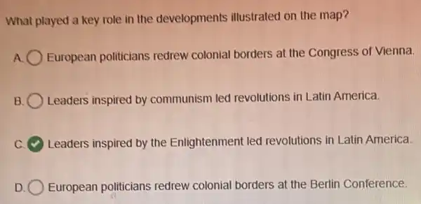 What played a key role in the developments illustrated on the map?
A European politicians redrew colonial borders at the Congress of Vienna.
B Leaders inspired by communism led revolutions in Latin America.
Leaders inspired by the Enlightenment led revolutions in Latin America.
D European politicians redrew colonial borders at the Berlin Conference.