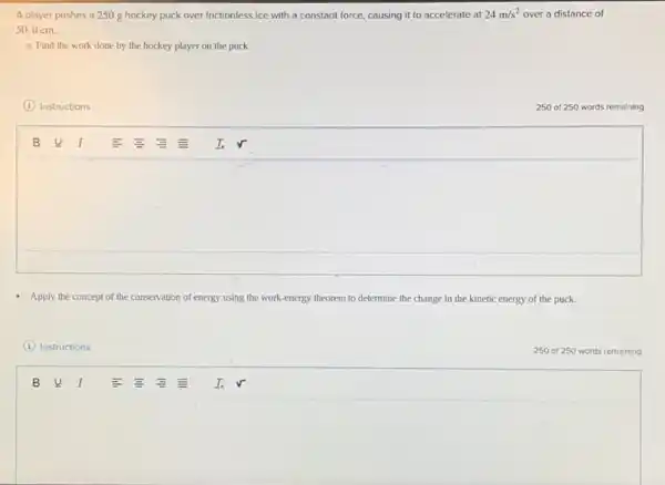 A player pushes a 250 g hockey puck over frictionless ice with a constant force, causing it to accelerate at 24m/s^2 over a distance of
50.0 cm.
a. Find the work done by the hockey player on the puck.
(1) Instructions
250 of 250 words remaining
square 
Apply the concept of the conservation of energy using the work-energy theorem to determine the change in the kinetic energy of the puck.
I Instructions
square