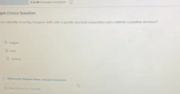 ple Choice Question
is a naturally occurring inorganic solid, with a specific chemical cor composition and a definite crystalline structure?
magma
rook
mineral
Need help? Review these concept resources.
Read About the Concept