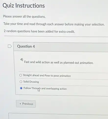 Please answer all the questions.
Question 4
4)
Fast and wild action as well as planned out animation.
Straight ahead and Pose to pose animation
Solid Drawing
Follow Through and overlapping action