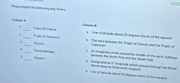 Please match the following Key Terms
Column A
1
__ Tropic Of Cancer
2
__ Tropic of Capricorn
3.
__ Tropics
4
__ Prime Meridian
5
__ Equator
Column B
a. Line of latitude about 23 degrees South of the equator
b. The area between the Tropic of Cancer and the Tropic of
Capricorn
c. An imaginary circle around the middle of the earth, halfway
between the North Pole and the South Pole
d. Designated at 0 longitude, which passes through the Royal
Observatory at Greenwich, England.
e. Line of latitude about 23 degrees North of the equator