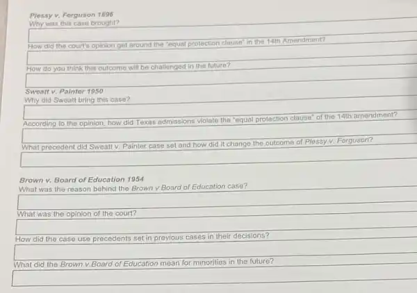 Plessy v. Forguson 1896
Why was this case brought?
How did the court's opinion get around the "equal protection
on clause" in the 14th Amendment?
How do you think this outcome will be challenged in the future?
square 
Sweatt v. Painter 1950
Why did Sweatt bring this case?
According to the opinion how did Texas admissions violate the "equal protection
clause" of the 14th amendment?
What precedent did Sweat v. Painter case set and how did it change the outcome
of Plessy v. Ferguson?
Brown v. Board of Education 1954
What was the reason behind the Brown v.Board of Education case?
What was the opinion of the court?
How did the case use precedents set in previous cases in their decisions?
What did the Brown v. ,Board of Education mean for minorities in the future?