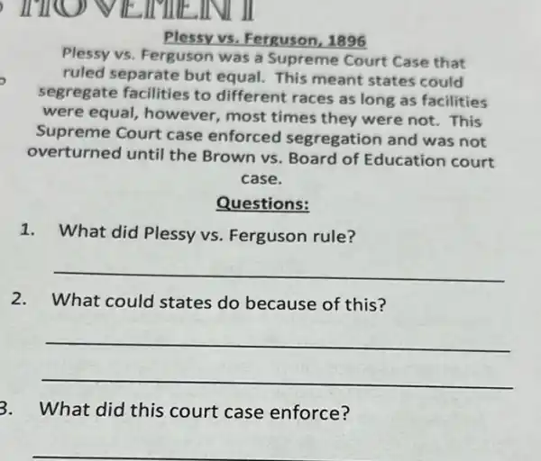 Plessy vs. Ferguson . 1896
Plessy vs. Ferguson was a Supreme Court Case that
ruled separate but equal. This meant states could
segregate facilities to different races as long as facilities
were equal, however most times they were not. This
Supreme Court case enforced segregation and was not
overturned until the Brown vs. Board of Education court
case.
Questions:
1. What did Plessy vs. Ferguson rule?
__
2.What could states do because of this?
__
3. What did this court case enforce?