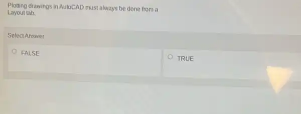 Plotting drawings in AutoCAD must always be done from a
Layout tab.
Select Answer
FALSE
TRUE