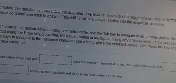 pmplete this question without using the drag-and -drop lealure, first click on a single answer choice from 1
onse container you wish to answer. This will "drop" the answer choice into the response container.
pmplete this question while utilizing a screen reader, use the Tab key to navigate to an answer choice. An!
ted using the Enter key, Spacebar, left mouse button or touchpad. Using any of these keys,select your an
y keys to navigate to the response container you wish to place the selected answer into. Press the key aga
bnse container.
ccessfully integrated pest square  i systems consist of three basic rules; work with a licensed pest square 
square  access to the operation and deny pests food, water and shelter.