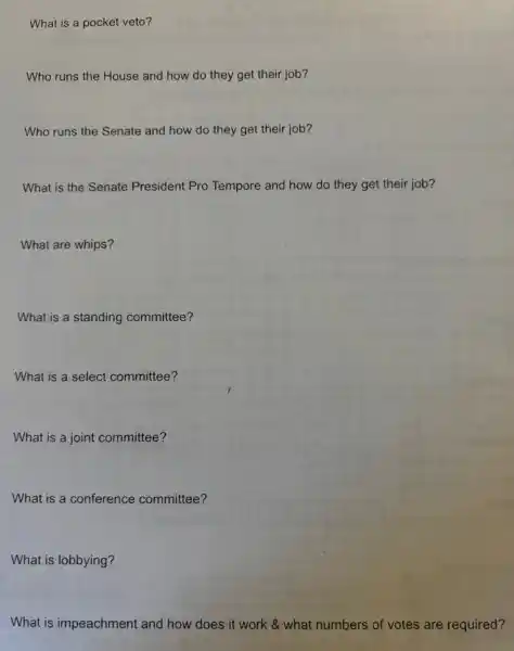 What is a pocket veto?
Who runs the House and how do they get their job?
Who runs the Senate and how do they get their job?
What is the Senate President Pro ro Tempore and how do they get their job?
What are whips?
What is a standing committee?
What is a select committee?
What is a joint committee?
What is a conference committee?
What is lobbying?
What is impeachment and how does it work & what numbers of votes are required?