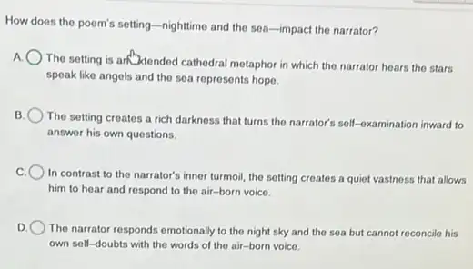 How does the poem's setting-nighttime and the sea-impact the narrator?
The setting is an Atended cathedral metaphor in which the narrator hears the stars
speak like angels and the sea represents hope.
B
The setting creates a rich darkness that turns the narrator's self-examination inward to
answer his own questions.
C
In contrast to the narrator's inner turmoil, the setting creates a quiet vastness that allows
him to hear and respond to the air -born voice.
D. The narrator responds emotionally to the night sky and the sea but cannot reconcile his
own self-doubts with the words of the air-born voice.