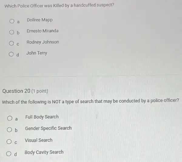 Which Police Officer was Killed by a handcuffed suspect?
a Dollree Mapp
b
Ernesto Miranda
c Rodney Johnson
d John Terry
Question 20 (1 point)
Which of the following is NOT a type of search that may be conducted by a police officer?
a Full Body Search
b Gender Specific Search
C Visual Search
d Body Cavity Search