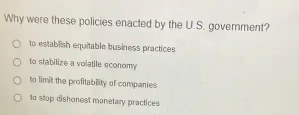 Why were these policies enacted by the U.S government?
to establish equitable business practices
to stabilize a volatile economy
to limit the profitability of companies
to stop dishonest monetary practices