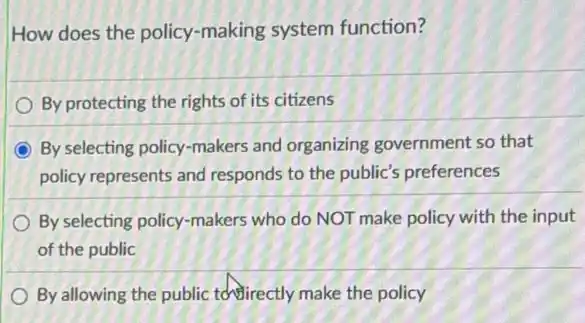 How does the policy-making system function?
By protecting the rights of its citizens
By selecting policy-makers and organizing government so that
policy represents and responds to the public's preferences
By selecting policy-makers who do NOT make policy with the input
of the public
By allowing the public tehirectly make the policy