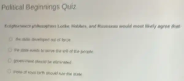 Political Beginnings Quiz
Enlightenment philosophers Looke, Hobbes, and Roussens would most likely soree that.
the state developed our of force
the state exists to serve the will on the people
government should be eliminated
those of royal birth should rule the strie