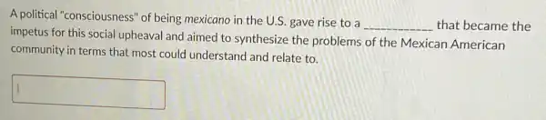 A political "consciousness" of being mexicano in the U.S. gave rise to a
__ that became the
impetus for this social upheaval and aimed to synthesize the problems of the Mexican American
community in terms that most could understand and relate to.
square