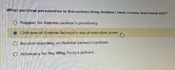 What political pers pective is the cartoon King Andrew I most closely associated with?
Support for Andrew Jackson's presidency
Critesm of Andrew Jackson's use of executive power
Neutral reporting on Andrew Jackson's policies
Advocacy for the Whig Party's policies