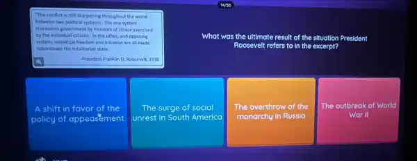 political systems. The one system
represents government by freedom of choice exercised
by the individual citizens.In the other, and opposing
system, individual freedom and initiative are all made
subordinate the totalitarian state.
What was the ultimate result of the situation President
Roosevelt refers to in the excerpt?
-President Franklin D. Roosevelt 1938
A shift in favor of the
policy of appeasement
The surge of social
unrest in South America
The overthrow of the
monarchy in Russia
The outbreak of World
War II