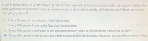 A poll is being taken on Wednesday to predict which movie will be the most popular at the city's movie theaters the
next weekend: an animated movie, an action movie,or a romantic comedy.Which group would best representa
sample population?
Every fifth person coming out of the high school.
Every fifth person in the mall's food court at lunchtime.
Every fifth person coming out of the downtown grocery store at different times throughout the day.
Every fifth person walking down the street in several different locations throughout town at different times of day.