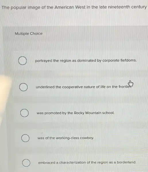The popular image of the American West in the late nineteenth century
Multiple Choice
portrayed the region as dominated by corporate fiefdoms.
underlined the cooperative nature of life on the frontier:
was promoted by the Rocky Mountain school.
was of the working -class cowboy.
embraced a characterization of the region as a borderland.