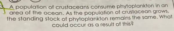 A population of crustaceans consume phytoplankton in an
area of the ocean. As the population of crustacean grows,
the standing stock of phytoplankton remains the same .What
could occur as a result of this?