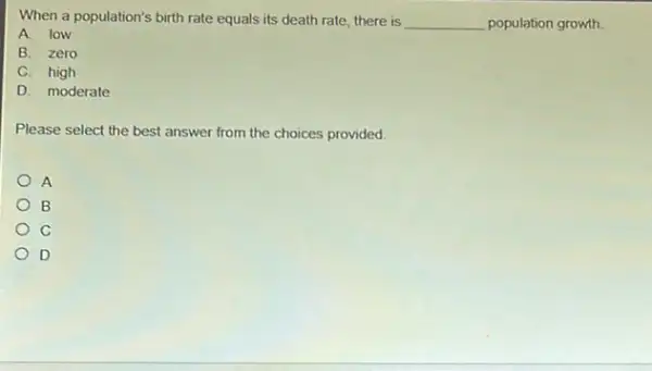 When a population's birth rate equals its death rate, there is __ population growth.
A. low
B. zero
C. high
D. moderate
Please select the best answer from the choices provided.
A
B
D