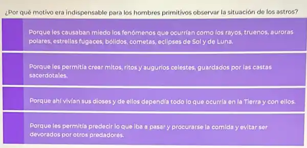 ¿Por qué motivo era indispensable para los hombres primitivos observar la situación de los astros?
Porque les causaban miedo los fenómenos que ocurrian como los rayos, truenos auroras
polares, estrellas fugaces bóildos, cometas, eclipses de Soly de Luna.
Porque les permitía crear mitos, ritos y augurlos celestes, guardados por las castas
sacerdotales.
Porque ahí vivian sus dioses y de ellos dependía todo lo que ocurría en la Tierra y con ellos.
Porque les permita predecir lo que iba a pasar y procurarse la comida yevitar ser
devorados por otros predadores.