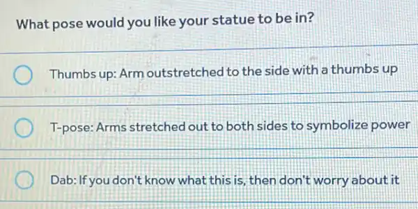 What pose would you like your statue to be in?
Thumbs up: Arm outstretched to the side with a thumbs up
T-pose: Arms stretched out to both sides to symbolize power
Dab: If you don't know what this is, then don't worry about it