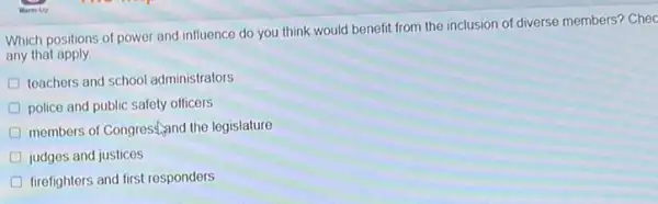 Which positions of power and influence do you think would benefit from the inclusion of diverse members? Chec
any that apply.
D teachers and school administrators
D police and public safety officers
members of Congrest,and the legislature
D judges and justices
D firefighters and first responders