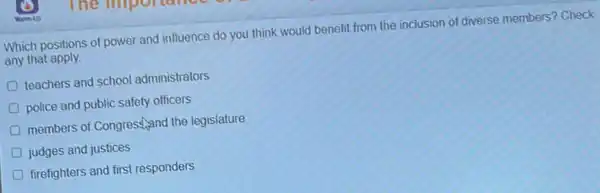 Which positions of power and influence do you think would benefit from the inclusion of diverse members? Check
any that apply.
D teachers and school administrators
police and public safety officers
members of Congrest,and the legislature
judges and justices
D firefighters and first responders