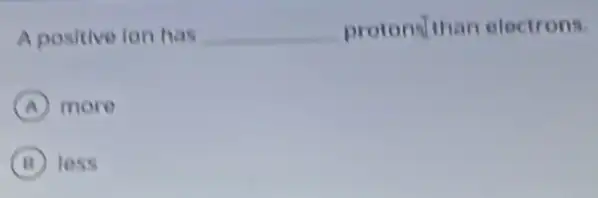 A positive ion has __ protonsthan electrons.
A more
B less