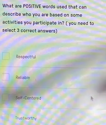 What are POSITIVE words used that can
describe who you are based on some
activities you participate in?( you need to
select 3 correct answers)
Respectful
Reliable
Self-Centered
Trustworthy