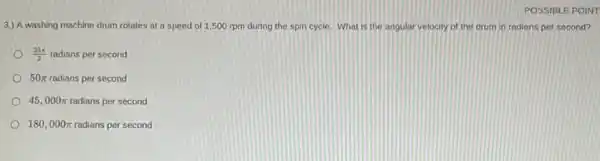 POSSIBLE POINT
3.) A washing machine drum rotates at a speed of 1,500 rpm during the spin cycle. What is the angular velocity of the drum in radians per second?
(25pi )/(2) radians per second
50pi  radians per second
45,000pi  radians per second
180,000pi  radians per second