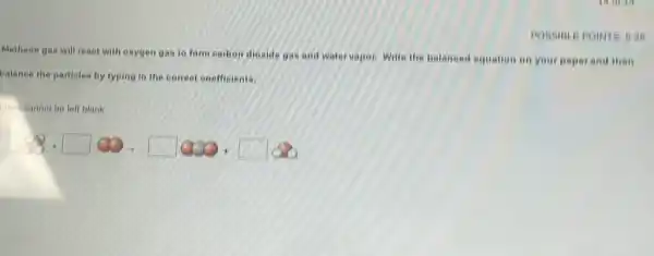 POSSIBLE POINTS 5.26
Methane gas will reaot with oxygen gas to form earbon dioxide gas and water vapor. Write the balaneed equation on your paperand then
balance the partieles by typing in the correct ooefficients.
loxel cannot be left blank.
1.