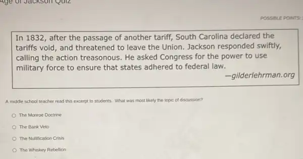 POSSIBLE POINTS:
In 1832, after the passage of another tariff,South Carolina declared the
tariffs void, and threatened to leave the Union. Jackson responded swiftly,
calling the action treasonous. He asked Congress for the power to use
military force to ensure that states adhered to federal law.
-gilderlehrman.org
A middle school teacher read this excerpt to students. What was most likely the topic of discussion?
The Monroe Doctrine
The Bank Veto
The Nulfication Crisis
The Whiskey Rebellion