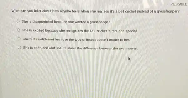 POSSIBLE
What can you infer about how Kiyoko feels when she realizes it's a bell cricket instead of a grasshopper?
She is disappointed because she wanted a grasshopper.
She is excited because she recognizes the bell cricket is rare and special
She feels indifferent because the type of insect doesn't matter to her.
She is confused and unsure about the difference between the two insects.