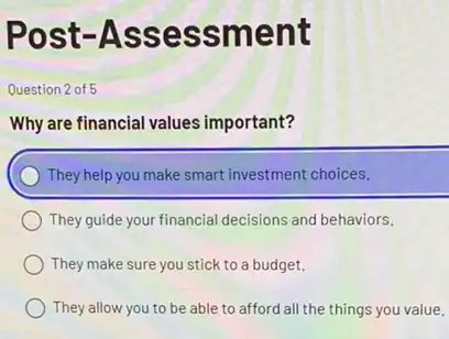 Post -Ass essment
Question 2 of 5
Why are financial values important?
) They help you make smart investment choices.
They guide your financial decisions and behaviors.
They make sure you stick to a budget.
They allow you to be able to afford all the things you value.