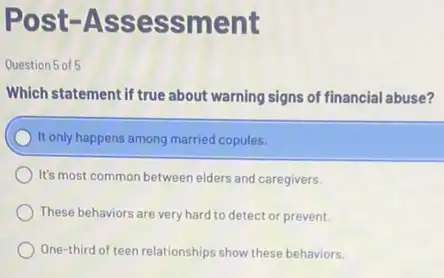 Post-Assessment
Question 5 of 5
Which statement if true about warning signs of financial abuse?
It only happens among married copules.
It's most common between elders and caregivers.
These behaviors are very hard to detect or prevent.
One-third of teen relationships show these behaviors.