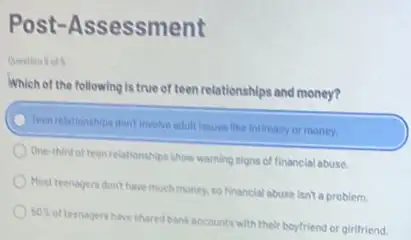 Post-Assessment
Which of the following is true of teen relationships and money?
Teen relationships dont involve adult issues like intimacy or money.
One-third of teen relationships show warning signs of financial abuse.
Most teenagers don't have much money, so financial abuse Isn't a problem.
50% 
of teenagers have shared bank accounts with their boyfriend or girifriend