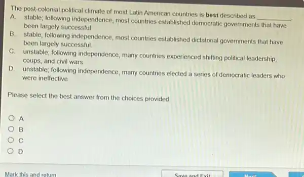 The post-colonial political climate of most Latin American countries is best described as
__
A. stable; following independence, most countries established democratic governments that have
been largely successful
B. stable; following independence, most countries established dictatorial governments that have
been largely successful.
C. unstable; following independence, many countries experienced shiffing political leadership,
coups, and civil wars
D. unstable; following independence, many countries elected a series of democratic leaders who
were ineffective
Please select the best answer from the choices provided
A
B
c
D
Mark this and return