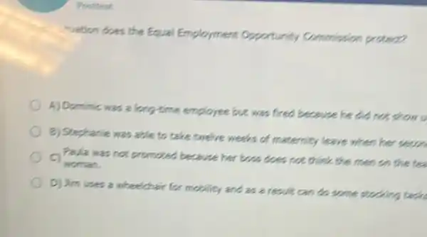 Posttest
"vation does the Equal Employment opportunity Commission protect?
A) Dominic was a long-time employee but was fired because he did not show u
B) Stepharie was able to take twelve weeks of maternity leave when her secon
Paula was not promoted because her boss does not think the men on the te
woman.
D) Jim uses a wheelchair for mobility and as a result can do some stocking task