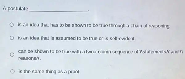 A postulate __
is an idea that has to be shown to be true through a chain of reasoning.
is an idea that is assumed to be true or is self-evident.
can be shown to be true with a two-column sequence of Itstatements// and II
reasons/I.
is the same thing as a proof.