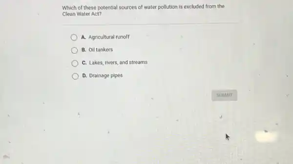 Which of these potential sources of water pollution is excluded from the
Clean Water Act?
A. Agricultural runoff
B. Oil tankers
C. Lakes, rivers, and streams
D. Drainage pipes